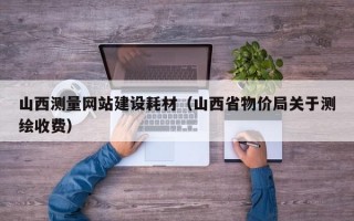 山西測量網(wǎng)站建設(shè)耗材（山西省物價(jià)局關(guān)于測繪收費(fèi)）