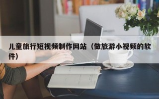 兒童旅行短視頻制作網(wǎng)站（做旅游小視頻的軟件）