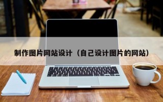 制作圖片網(wǎng)站設(shè)計（自己設(shè)計圖片的網(wǎng)站）