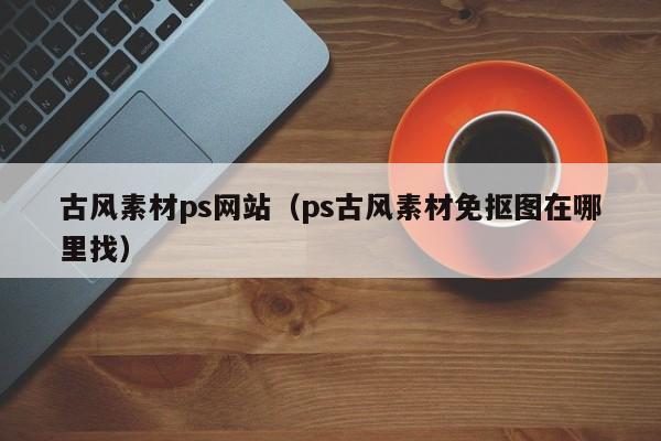 古風(fēng)素材ps網(wǎng)站(ps古風(fēng)素材免摳圖在哪里找)